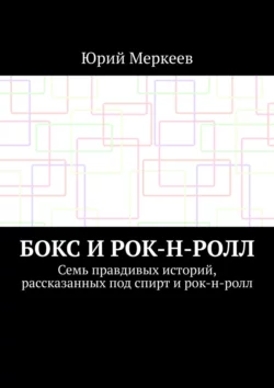 Бокс и рок-н-ролл. Семь правдивых историй, рассказанных под спирт и рок-н-ролл - Юрий Меркеев