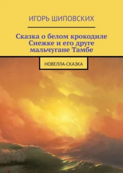 Сказка о белом крокодиле Снежке и его друге мальчугане Тамбе. Новелла-сказка - Игорь Шиповских