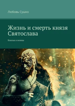 Жизнь и смерть князя Святослава. Князья и воины - Любовь Сушко