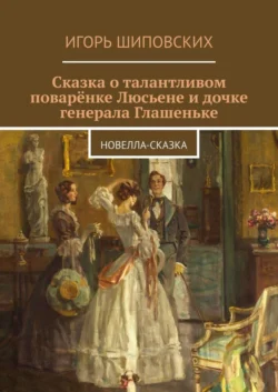 Сказка о талантливом поварёнке Люсьене и дочке генерала Глашеньке. Новелла-сказка - Игорь Шиповских