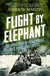 Flight By Elephant: The Untold Story of World War II’s Most Daring Jungle Rescue - Andrew Martin