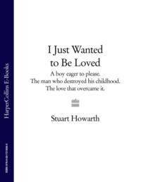 I Just Wanted to Be Loved: A boy eager to please. The man who destroyed his childhood. The love that overcame it. - Stuart Howarth