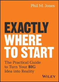 Exactly Where to Start. The Practical Guide to Turn Your BIG Idea into Reality - Phil Jones
