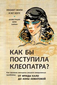 Как бы поступила Клеопатра? Как великие женщины решали ежедневные проблемы: от Фриды Кало до Анны Ахматовой - Элизабет Коули