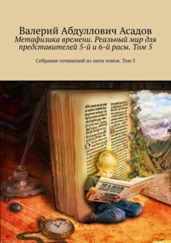 Метафизика времени. Реальный мир для представителей 5-й и 6-й расы. Том 5. Самое тяжелое, это быть и остаться человеком - Валерий Асадов