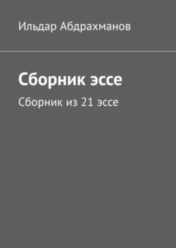 Сборник эссе. Сборник из 21 эссе - Ильдар Абдрахманов