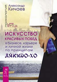 Искусство красивых побед в бизнесе, карьере и личной жизни по принципам айкидо-хо - Александр Кичаев