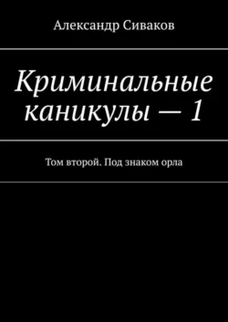 Криминальные каникулы – 1. Том второй. Под знаком орла - Александр Сиваков