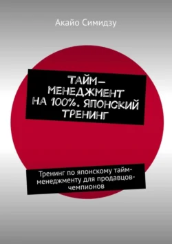 Тайм-менеджмент на 100%. Японский тренинг. Тренинг по японскому тайм-менеджменту для продавцов-чемпионов - Акайо Симидзу