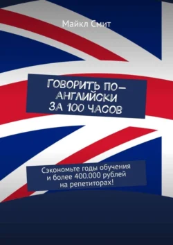 Говорить по-английски за 100 часов. Сэкономьте годы обучения и более 400.000 рублей на репетиторах! - Майкл Смит