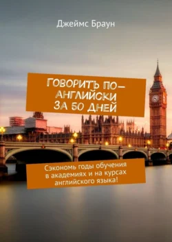 Говорить по-английски за 50 дней. Сэкономь годы обучения в академиях и на курсах английского языка! - Джеймс Браун