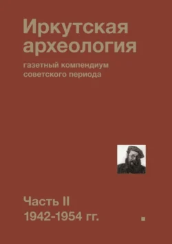 Иркутская археология: газетный компендиум советского периода. Часть II. 1942-1954 гг. - Коллектив авторов