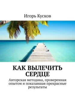 Как вылечить сердце. Авторкая методика, проверенная опытом и показавшая прекрасные результаты - Игорь Кусков