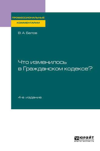 Что изменилось в Гражданском кодексе? 4-е изд. Практическое пособие - Вадим Белов