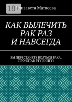 Как вылечить рак раз и навсегда. Вы перестанете бояться рака, прочитав эту книгу! - Елизавета Матвеева