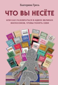 Что вы несете, или Как разобраться в идеях великих философов, чтобы понять себя, аудиокнига Екатерины Гресь. ISDN48487600