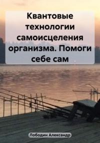 Квантовые технологии самоисцеления организма. Помоги себе сам - Александр Лободин