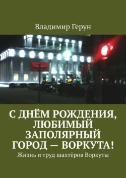 С днём рождения, любимый заполярный город – Воркута! Жизнь и труд шахтёров Воркуты - Владимир Герун