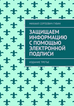 Защищаем информацию с помощью электронной подписи. Издание третье - Михаил Губин