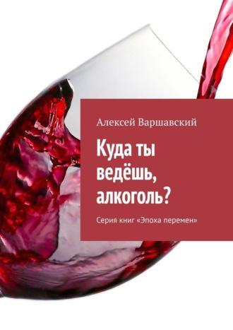 Куда ты ведёшь, алкоголь? Серия книг «Эпоха перемен» - Алексей Варшавский