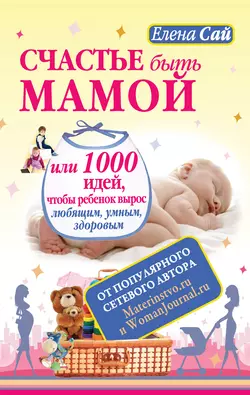 Счастье быть мамой, или 1000 идей, чтобы ребенок вырос любящим, умным, здоровым - Елена Сай