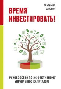 Время инвестировать! Руководство по эффективному управлению капиталом - Владимир Савенок
