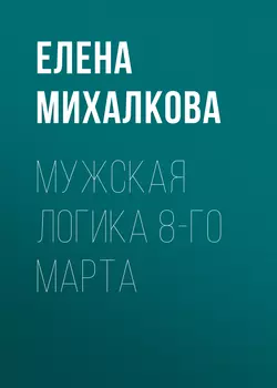 Мужская логика 8-го Марта - Елена Михалкова