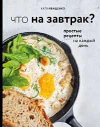 Что на завтрак? Простые рецепты на каждый день - Катя Иващенко