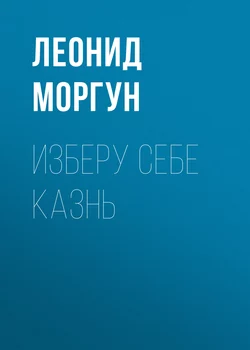 Изберу себе казнь - Леонид Моргун