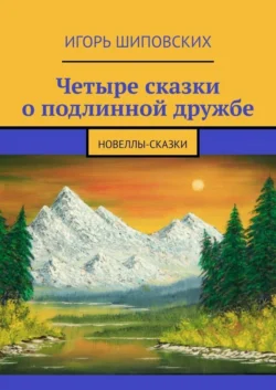 Четыре сказки о подлинной дружбе. Новеллы-сказки - Игорь Шиповских