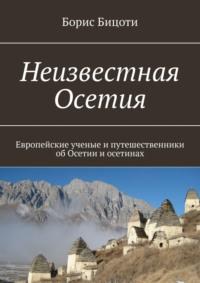 Неизвестная Осетия. Европейские ученые и путешественники об Осетии и осетинах - Борис Бицоти