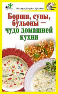 Борщи, супы, бульоны – чудо домашней кухни - Сборник