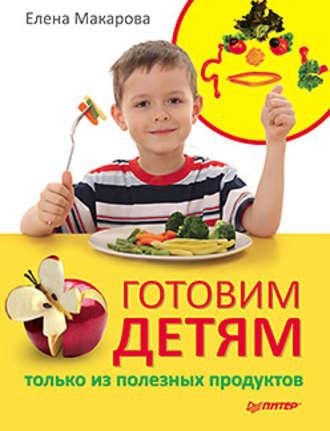 Готовим детям только из полезных продуктов - Елена Макарова