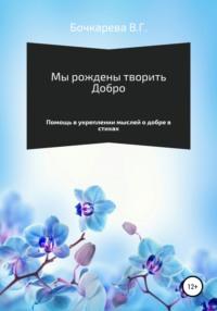 Мы рождены творить добро. Помощь в укреплении мыслей о добре в стихах - Вера Бочкарева