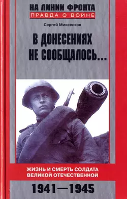 В донесениях не сообщалось… Жизнь и смерть солдата Великой Отечественной. 1941–1945 - Сергей Михеенков