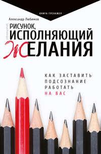 Рисунок, исполняющий желания. Как заставить подсознание работать на вас - Александр Любимов