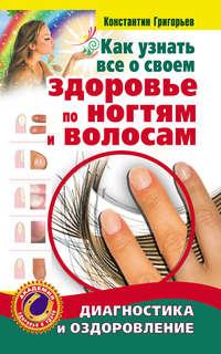 Как узнать все о своем здоровье по ногтям и волосам. Диагностика и оздоровление - Константин Григорьев