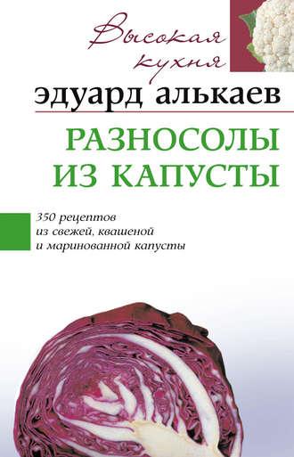 Разносолы из капусты. 350 рецептов из свежей, квашеной и маринованной капусты - Эдуард Алькаев