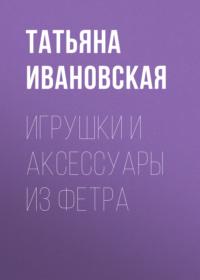 Игрушки и аксессуары из фетра, audiobook Татьяны Ивановской. ISDN6084733