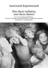 Это было недавно, это было давно! К 75-летию Великой Победы. О жизни и борьбе поколений былых и нынешних времен. Издание 2-е, дополненное, audiobook Анатолия Корчинского. ISDN63422583