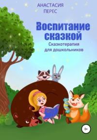 Воспитание сказкой. Сказкотерапия для дошкольников - Анастасия Перес