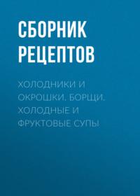 Холодники и окрошки. Борщи. Холодные и фруктовые супы - Сборник