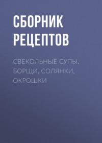 Свекольные супы, борщи, солянки, окрошки - Сборник рецептов