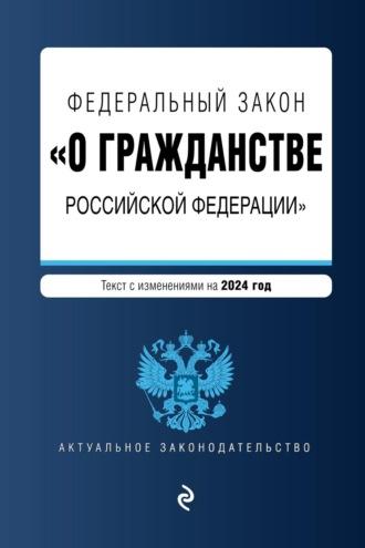 Федеральный закон «О гражданстве Российской Федерации». Текст с изменениями и дополнениями на 2024 год - Сборник