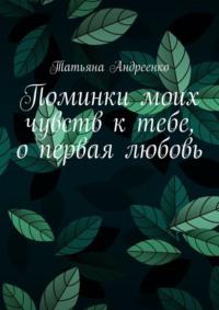 Поминки моих чувств к тебе, о первая любовь. Любовная лирика - Татьяна Андреенко