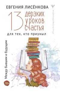 13 дерзких уроков счастья для тех, кто приуныл. Между бывшим и будущим - Евгения Лисёнкова