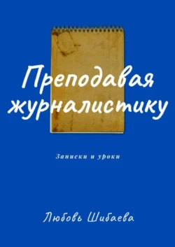 Преподавая журналистику. ЗАПИСКИ И УРОКИ - Любовь Шибаева