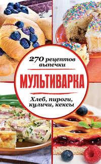 Мультиварка. 270 рецептов выпечки: Хлеб, пироги, куличи, кексы - Сборник рецептов