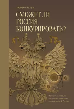 Сможет ли Россия конкурировать? История инноваций в царской, советской и современной России - Лорен Грэхэм