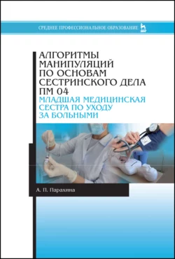 Алгоритмы манипуляций по основам сестринского дела. ПМ 04. «Младшая медицинская сестра по уходу за больными». Учебно-методическое пособие для СПО - А. Парахина